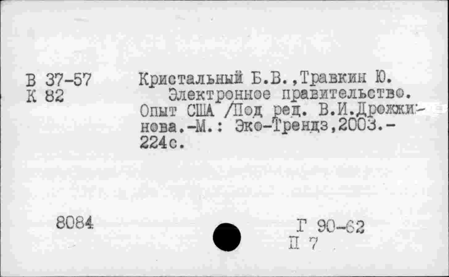 ﻿В 37-57
К 82
Кристальный Б.В.»Травкин Ю.
Электронное правительство.
Опыт США /Под ред. В.И.Дрожжи' нова.-М.: Эко-Трендз,2003.-224 с.
8084
Г 90-62
П 7 .